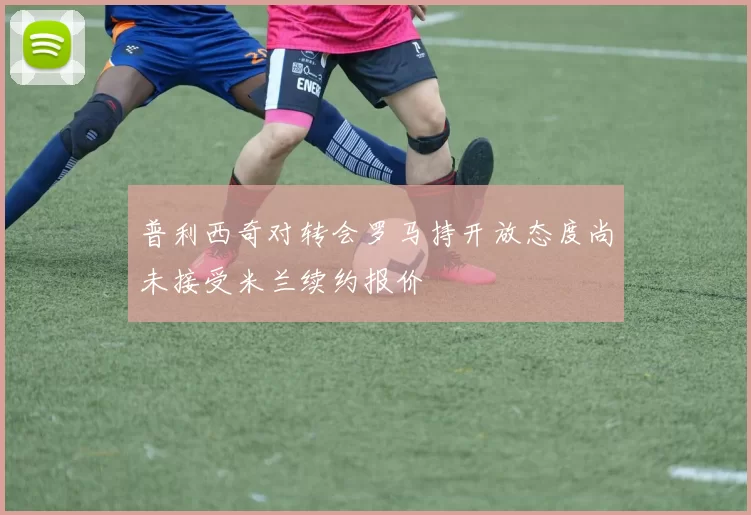 普利西奇对转会罗马持开放态度尚未接受米兰续约报价