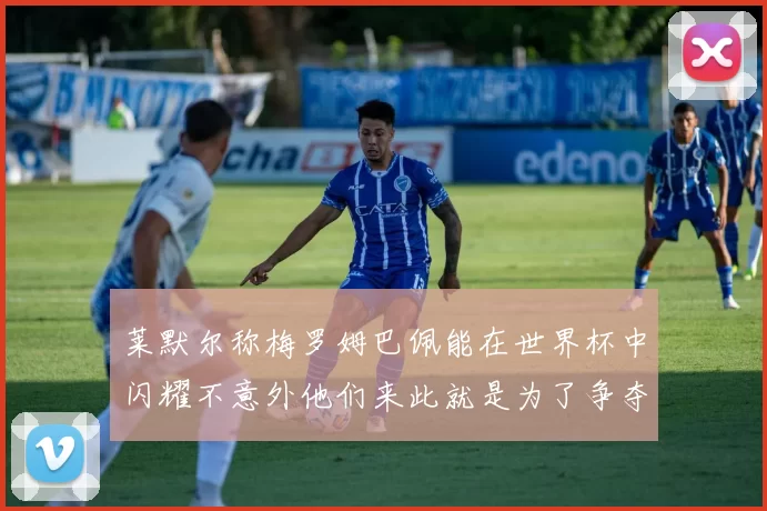 莱默尔称梅罗姆巴佩能在世界杯中闪耀不意外他们来此就是为了争夺最佳球员