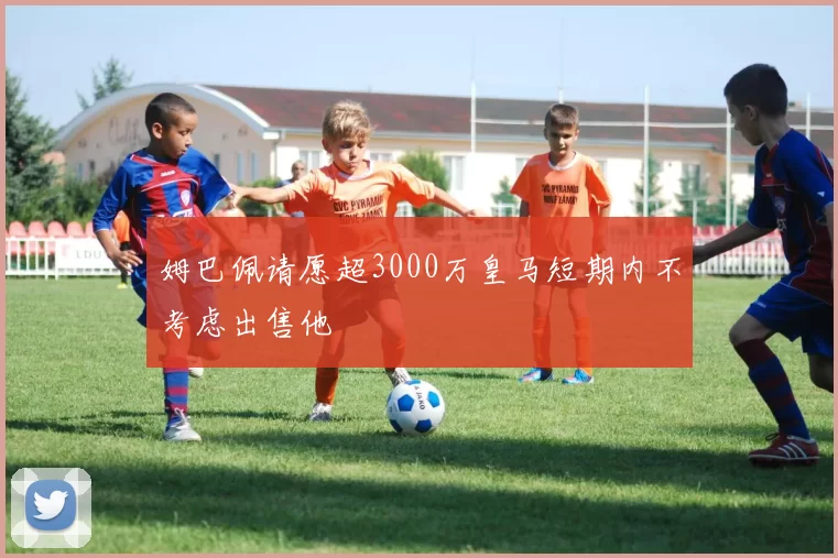 姆巴佩请愿超3000万皇马短期内不考虑出售他