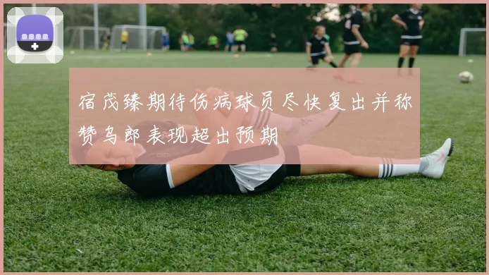 宿茂臻期待伤病球员尽快复出并称赞乌郎表现超出预期