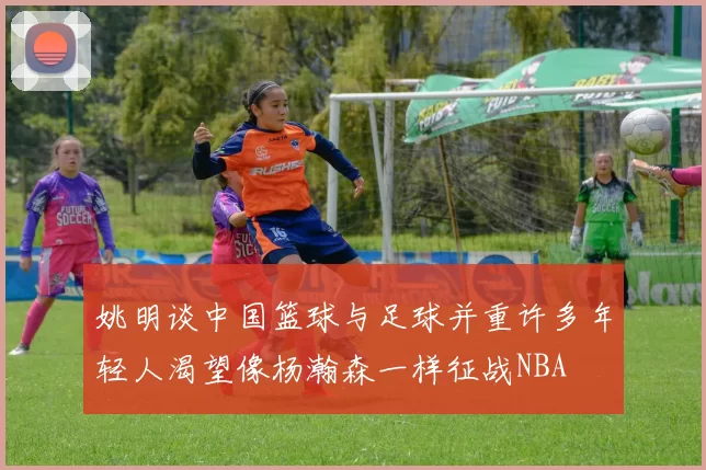 姚明谈中国篮球与足球并重许多年轻人渴望像杨瀚森一样征战NBA