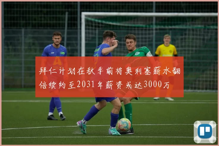 拜仁计划在秋季前将奥利塞薪水翻倍续约至2031年薪资或达3000万