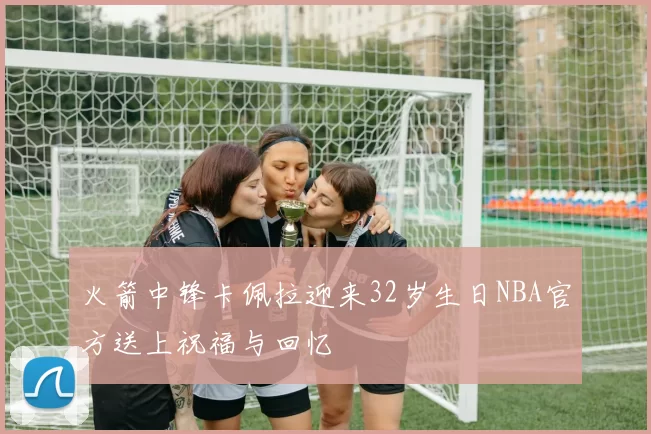 火箭中锋卡佩拉迎来32岁生日NBA官方送上祝福与回忆