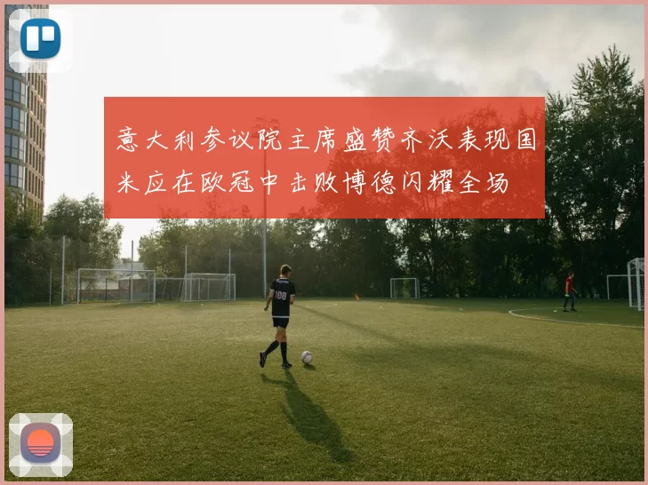 意大利参议院主席盛赞齐沃表现国米应在欧冠中击败博德闪耀全场