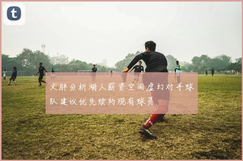 文胖分析湖人薪资空间虚幻对手球队建议优先续约现有球员