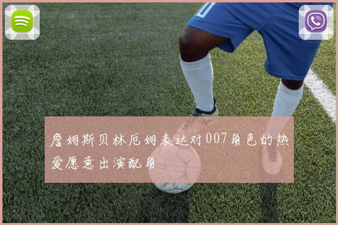 詹姆斯贝林厄姆表达对007角色的热爱愿意出演配角