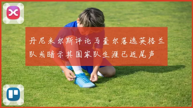 丹尼米尔斯评论马奎尔落选英格兰队或暗示其国家队生涯已近尾声