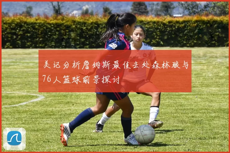 美记分析詹姆斯最佳去处森林狼与76人篮球前景探讨