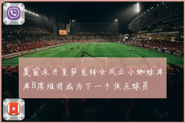 夏窗未开皇萨竞转会风云小蜘蛛库库B席谁将成为下一个焦点球员