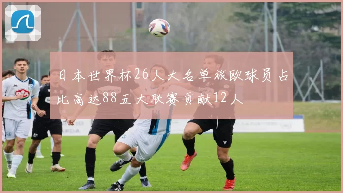 日本世界杯26人大名单旅欧球员占比高达88五大联赛贡献12人