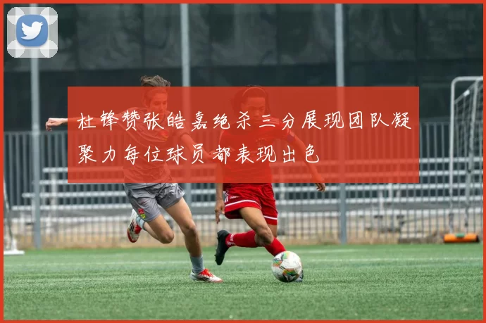 杜锋赞张皓嘉绝杀三分展现团队凝聚力每位球员都表现出色