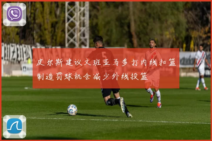 皮尔斯建议文班亚马多打内线扣篮制造罚球机会减少外线投篮