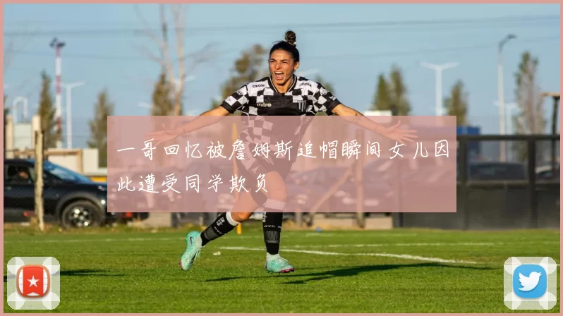 一哥回忆被詹姆斯追帽瞬间女儿因此遭受同学欺负