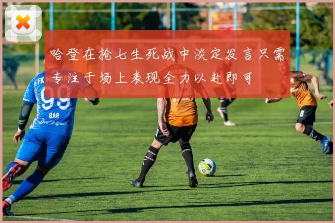 哈登在抢七生死战中淡定发言只需专注于场上表现全力以赴即可