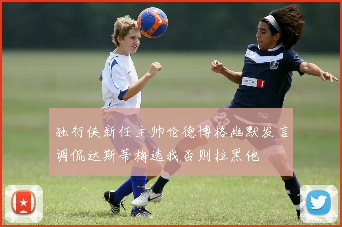 独行侠新任主帅伦德博格幽默发言调侃达斯蒂梅选我否则拉黑他