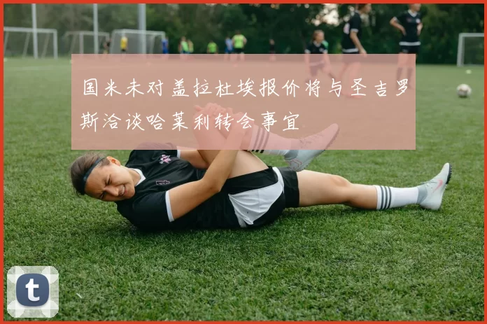 国米未对盖拉杜埃报价将与圣吉罗斯洽谈哈莱利转会事宜
