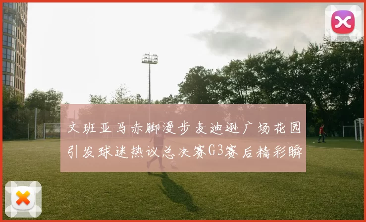 文班亚马赤脚漫步麦迪逊广场花园引发球迷热议总决赛G3赛后精彩瞬间