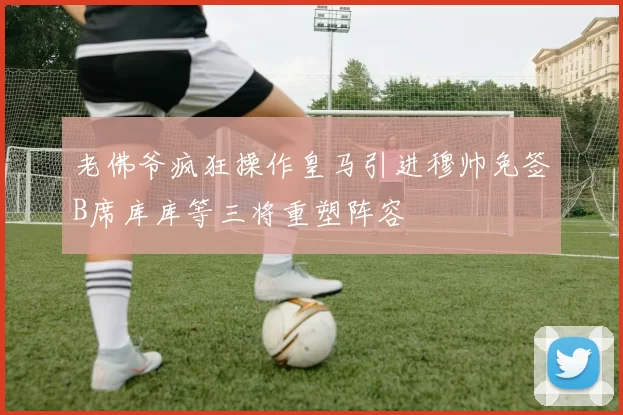老佛爷疯狂操作皇马引进穆帅免签B席库库等三将重塑阵容