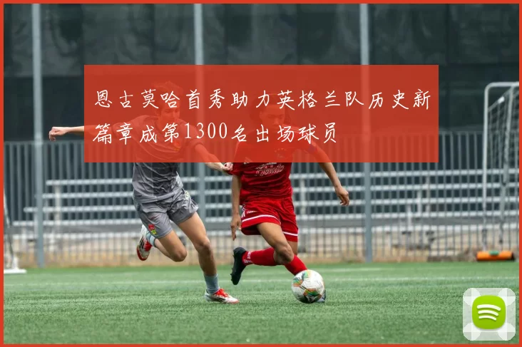 恩古莫哈首秀助力英格兰队历史新篇章成第1300名出场球员