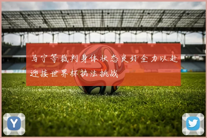 马宁等裁判身体状态良好全力以赴迎接世界杯执法挑战
